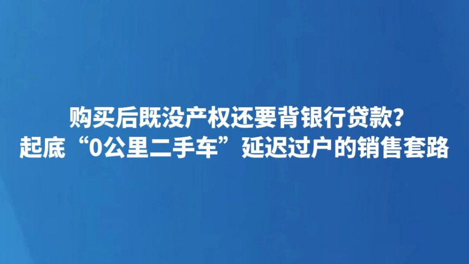 购买后既没产权还要背银行贷款？起底“0公里二手车”延迟过户的销售套路