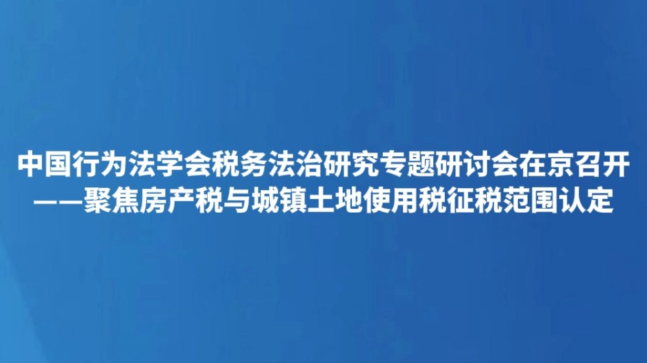 中国行为法学会税务法治研究专题研讨会在京召开——聚焦房产税与城镇土地使用税征税范围认定