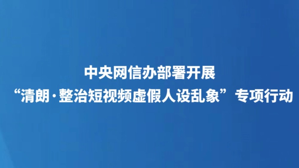 中央网信办部署开展“清朗·整治短视频虚假人设乱象”专项行动