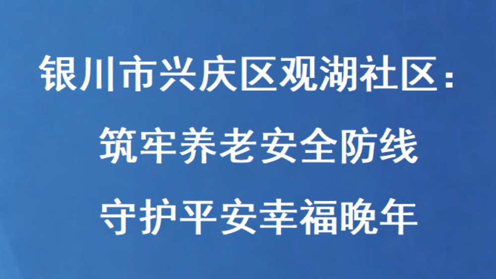 银川市兴庆区观湖社区：筑牢养老安全防线 守护平安幸福晚年