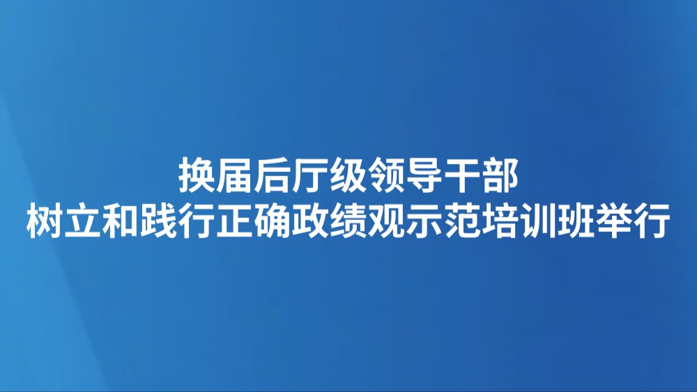 换届后厅级领导干部树立和践行正确政绩观示范培训班举行