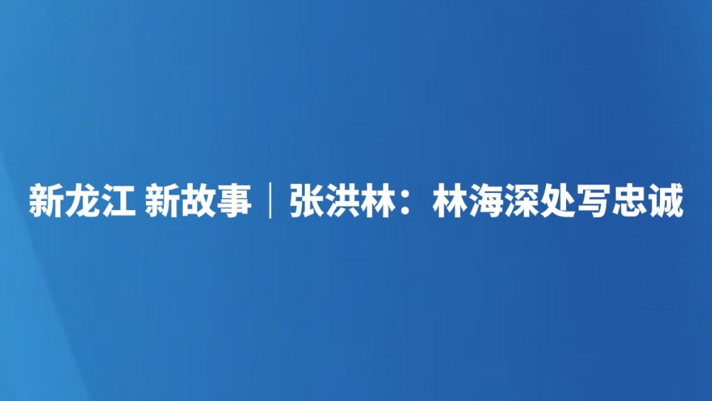 新龙江 新故事｜张洪林：林海深处写忠诚