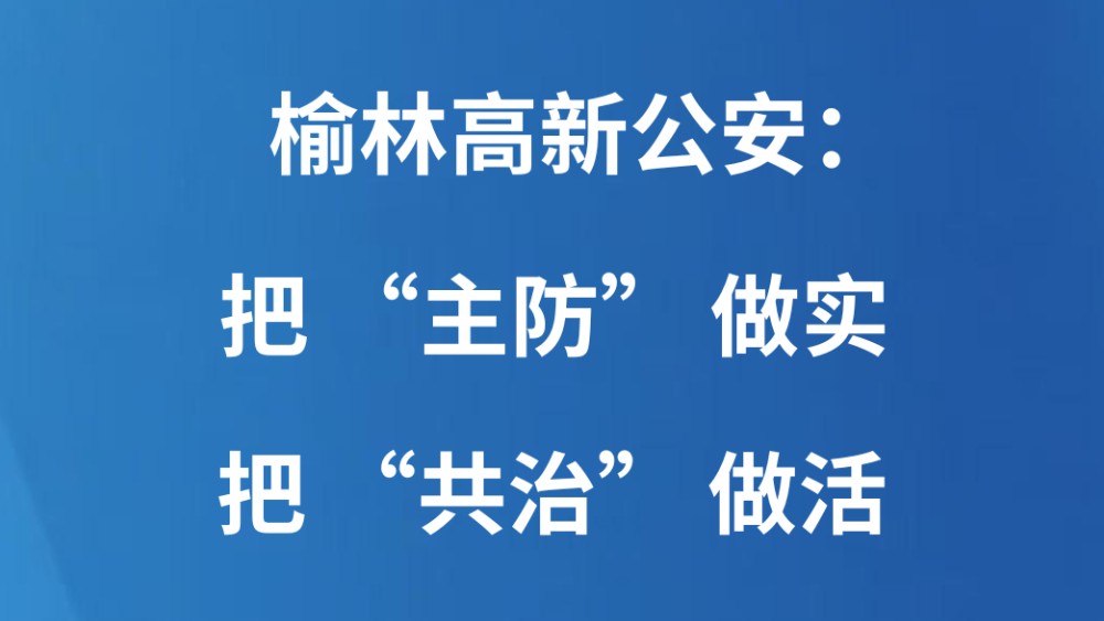 榆林高新公安：把 “主防” 做实 把 “共治” 做活
