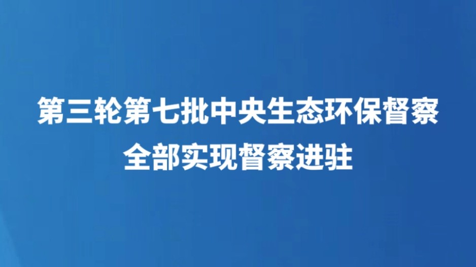 第三轮第七批中央生态环保督察全部实现督察进驻