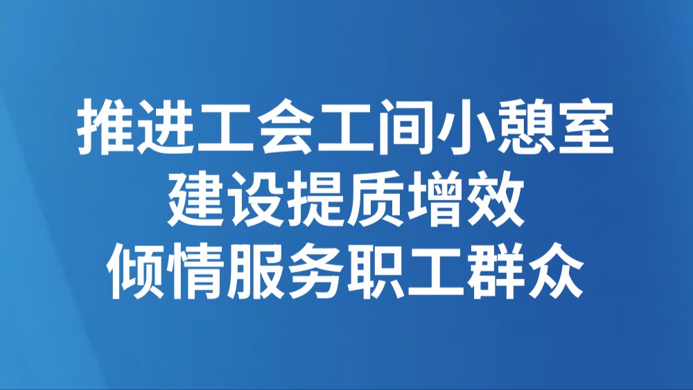 推进工会工间小憩室建设提质增效 倾情服务职工群众