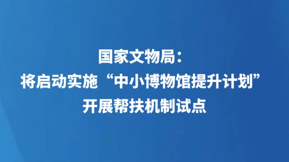 国家文物局：将启动实施“中小博物馆提升计划”，开展帮扶机制试点