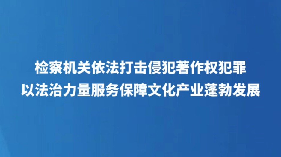 检察机关依法打击侵犯著作权犯罪  以法治力量服务保障文化产业蓬勃发展