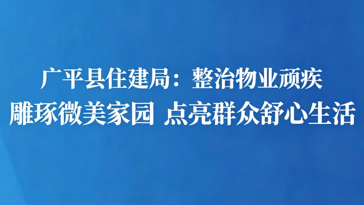 广平县住建局：整治物业顽疾 雕琢微美家园 点亮群众舒心生活