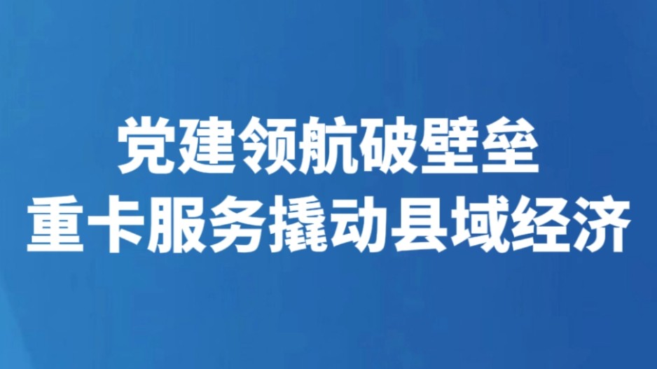 党建领航破壁垒 重卡服务撬动县域经济