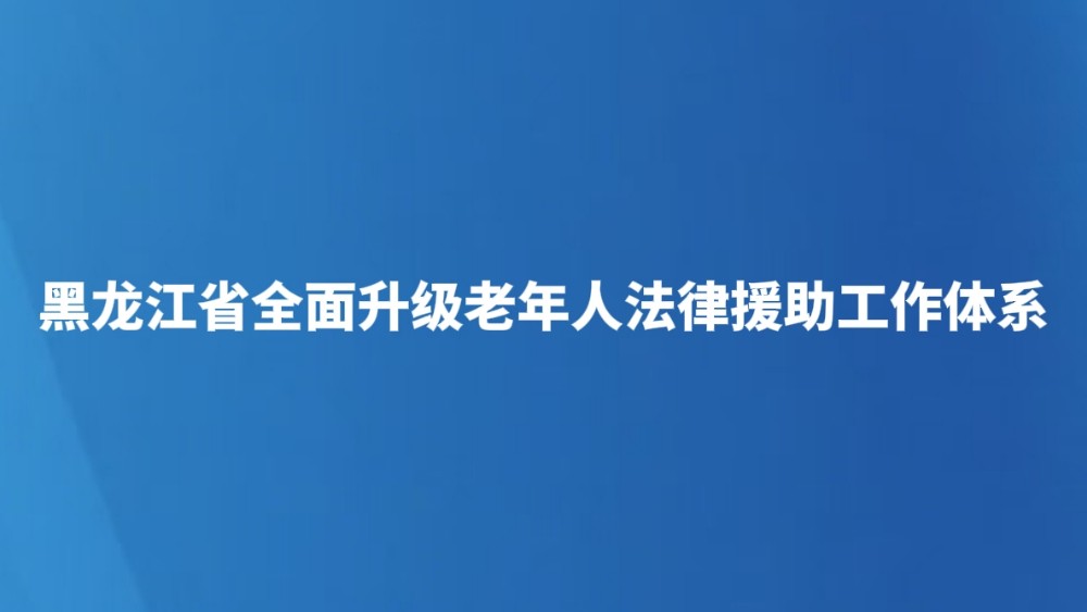 黑龙江省全面升级老年人法律援助工作体系