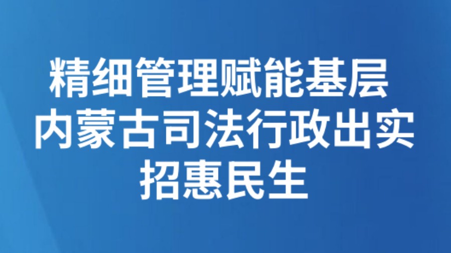 精细管理赋能基层 内蒙古司法行政出实招惠民生