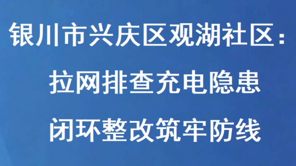 银川市兴庆区观湖社区：拉网排查充电隐患 闭环整改筑牢防线