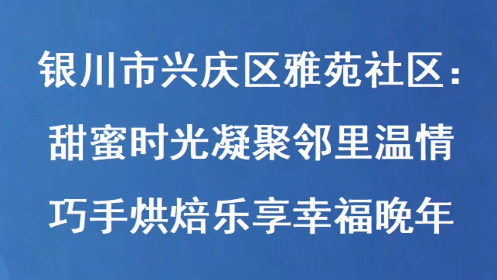 银川市兴庆区雅苑社区：甜蜜时光凝聚邻里温情 巧手烘焙乐享幸福晚年