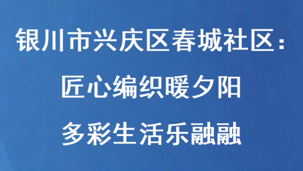 银川市兴庆区春城社区：匠心编织暖夕阳 多彩生活乐融融