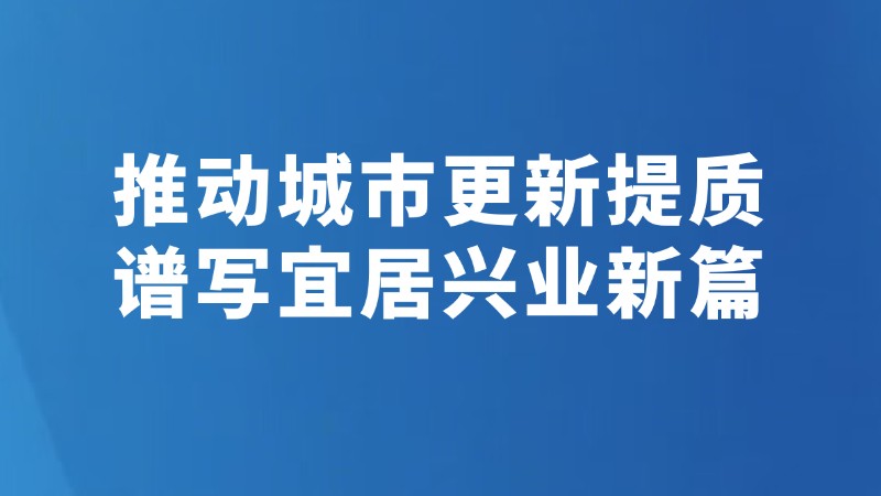 推动城市更新提质 谱写宜居兴业新篇